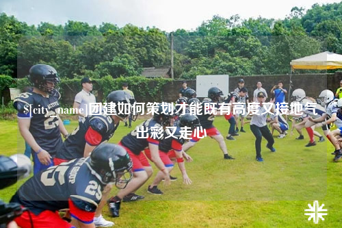 乌鲁木齐团建如何策划才能既有高度又接地气出彩又走心