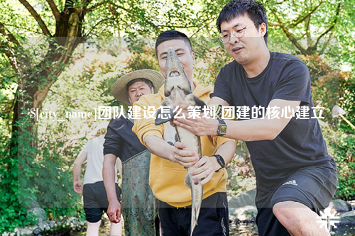 乌鲁木齐团队建设怎么策划 团建的核心建立